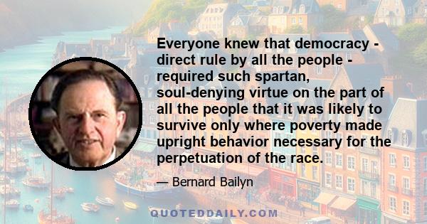 Everyone knew that democracy - direct rule by all the people - required such spartan, soul-denying virtue on the part of all the people that it was likely to survive only where poverty made upright behavior necessary