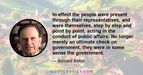 In effect the people were present through their representatives, and were themselves, step by step and point by point, acting in the conduct of public affairs. No longer merely an ultimate check on government, they were 