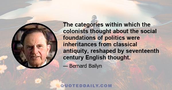 The categories within which the colonists thought about the social foundations of politics were inheritances from classical antiquity, reshaped by seventeenth century English thought.