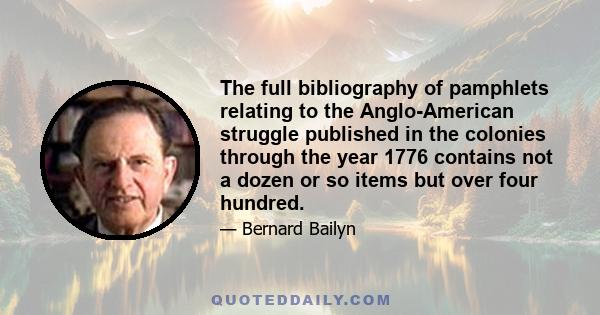 The full bibliography of pamphlets relating to the Anglo-American struggle published in the colonies through the year 1776 contains not a dozen or so items but over four hundred.