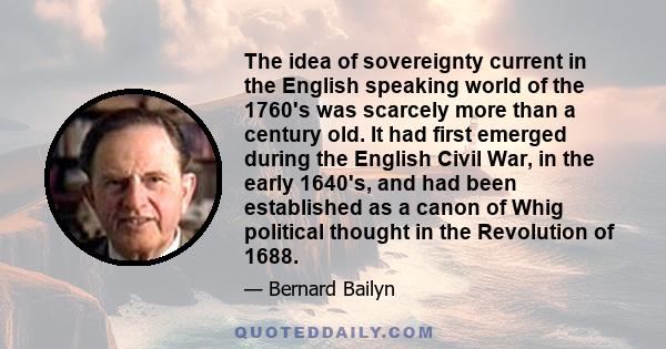 The idea of sovereignty current in the English speaking world of the 1760's was scarcely more than a century old. It had first emerged during the English Civil War, in the early 1640's, and had been established as a