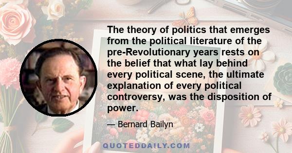 The theory of politics that emerges from the political literature of the pre-Revolutionary years rests on the belief that what lay behind every political scene, the ultimate explanation of every political controversy,