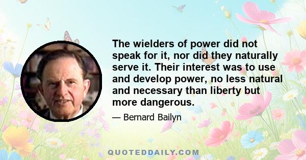 The wielders of power did not speak for it, nor did they naturally serve it. Their interest was to use and develop power, no less natural and necessary than liberty but more dangerous.