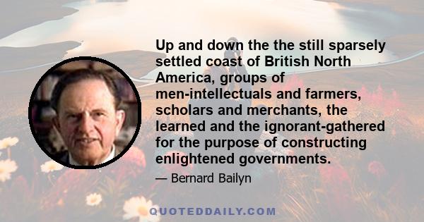 Up and down the the still sparsely settled coast of British North America, groups of men-intellectuals and farmers, scholars and merchants, the learned and the ignorant-gathered for the purpose of constructing