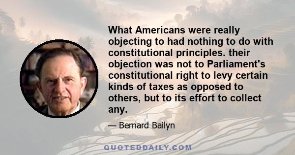 What Americans were really objecting to had nothing to do with constitutional principles. their objection was not to Parliament's constitutional right to levy certain kinds of taxes as opposed to others, but to its