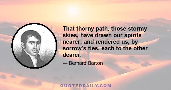 That thorny path, those stormy skies, have drawn our spirits nearer; and rendered us, by sorrow's ties, each to the other dearer.