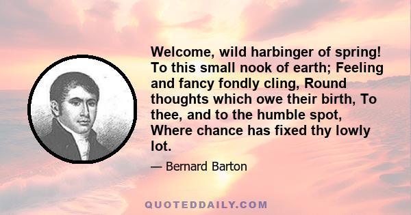 Welcome, wild harbinger of spring! To this small nook of earth; Feeling and fancy fondly cling, Round thoughts which owe their birth, To thee, and to the humble spot, Where chance has fixed thy lowly lot.