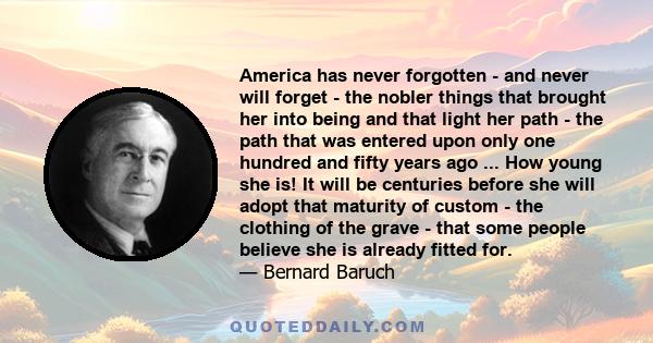 America has never forgotten - and never will forget - the nobler things that brought her into being and that light her path - the path that was entered upon only one hundred and fifty years ago ... How young she is! It