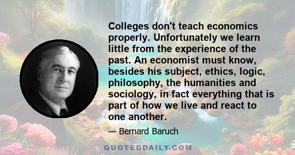 Colleges don't teach economics properly. Unfortunately we learn little from the experience of the past. An economist must know, besides his subject, ethics, logic, philosophy, the humanities and sociology, in fact