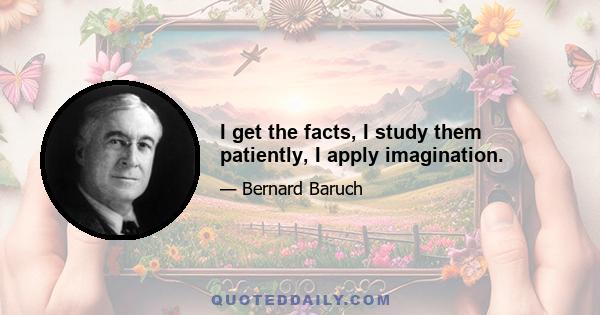 I get the facts, I study them patiently, I apply imagination.