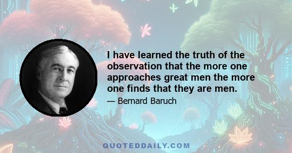 I have learned the truth of the observation that the more one approaches great men the more one finds that they are men.