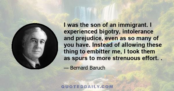 I was the son of an immigrant. I experienced bigotry, intolerance and prejudice, even as so many of you have. Instead of allowing these thing to embitter me, I took them as spurs to more strenuous effort. .