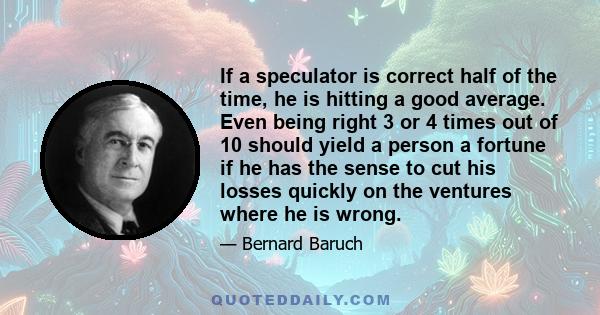 If a speculator is correct half of the time, he is hitting a good average. Even being right 3 or 4 times out of 10 should yield a person a fortune if he has the sense to cut his losses quickly on the ventures where he