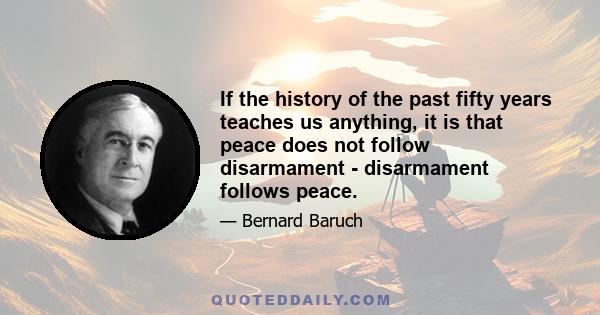 If the history of the past fifty years teaches us anything, it is that peace does not follow disarmament - disarmament follows peace.