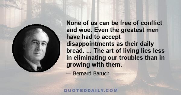 None of us can be free of conflict and woe. Even the greatest men have had to accept disappointments as their daily bread. ... The art of living lies less in eliminating our troubles than in growing with them.