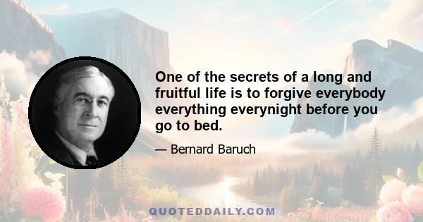 One of the secrets of a long and fruitful life is to forgive everybody everything everynight before you go to bed.