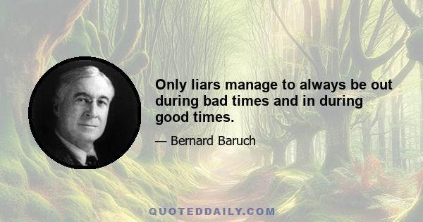 Only liars manage to always be out during bad times and in during good times.