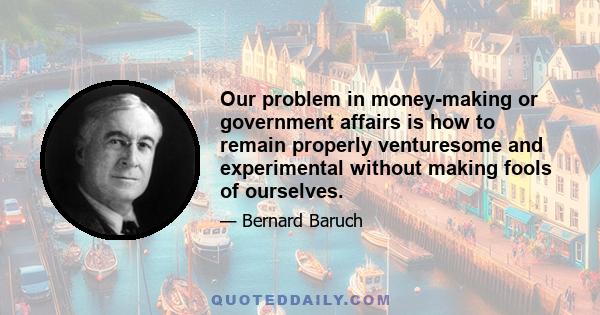 Our problem in money-making or government affairs is how to remain properly venturesome and experimental without making fools of ourselves.