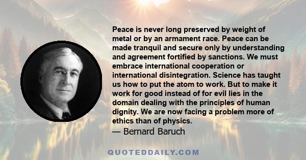 Peace is never long preserved by weight of metal or by an armament race. Peace can be made tranquil and secure only by understanding and agreement fortified by sanctions. We must embrace international cooperation or