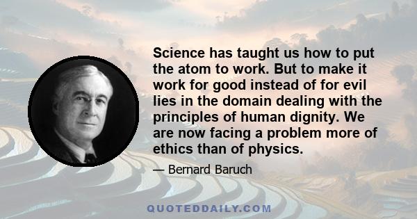 Science has taught us how to put the atom to work. But to make it work for good instead of for evil lies in the domain dealing with the principles of human dignity. We are now facing a problem more of ethics than of