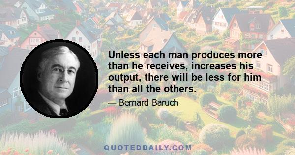 Unless each man produces more than he receives, increases his output, there will be less for him than all the others.