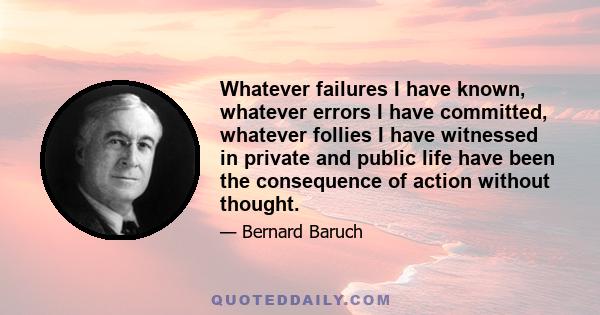 Whatever failures I have known, whatever errors I have committed, whatever follies I have witnessed in private and public life have been the consequence of action without thought.