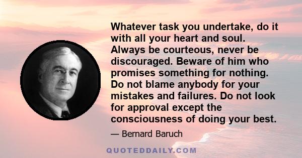 Whatever task you undertake, do it with all your heart and soul. Always be courteous, never be discouraged. Beware of him who promises something for nothing. Do not blame anybody for your mistakes and failures. Do not