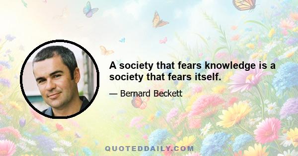 A society that fears knowledge is a society that fears itself.