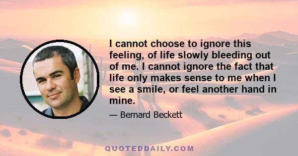 I cannot choose to ignore this feeling, of life slowly bleeding out of me. I cannot ignore the fact that life only makes sense to me when I see a smile, or feel another hand in mine.