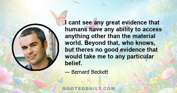 I cant see any great evidence that humans have any ability to access anything other than the material world. Beyond that, who knows, but theres no good evidence that would take me to any particular belief.