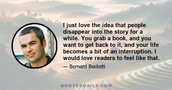 I just love the idea that people disappear into the story for a while. You grab a book, and you want to get back to it, and your life becomes a bit of an interruption. I would love readers to feel like that.