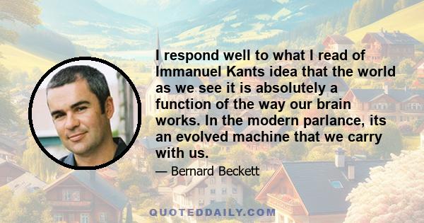 I respond well to what I read of Immanuel Kants idea that the world as we see it is absolutely a function of the way our brain works. In the modern parlance, its an evolved machine that we carry with us.