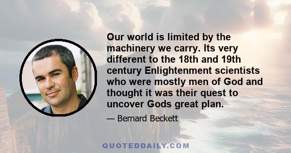 Our world is limited by the machinery we carry. Its very different to the 18th and 19th century Enlightenment scientists who were mostly men of God and thought it was their quest to uncover Gods great plan.