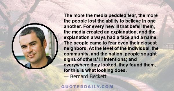 The more the media peddled fear, the more the people lost the ability to believe in one another. For every new ill that befell them, the media created an explanation, and the explanation always had a face and a name.