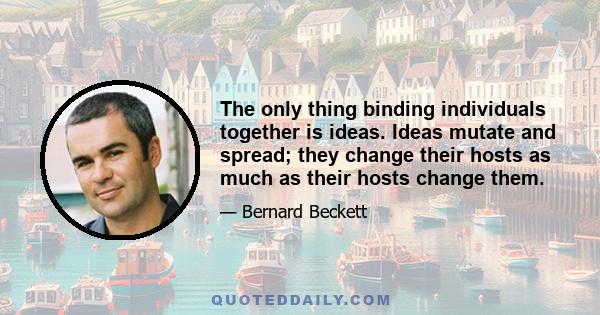 The only thing binding individuals together is ideas. Ideas mutate and spread; they change their hosts as much as their hosts change them.