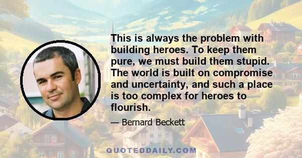 This is always the problem with building heroes. To keep them pure, we must build them stupid. The world is built on compromise and uncertainty, and such a place is too complex for heroes to flourish.