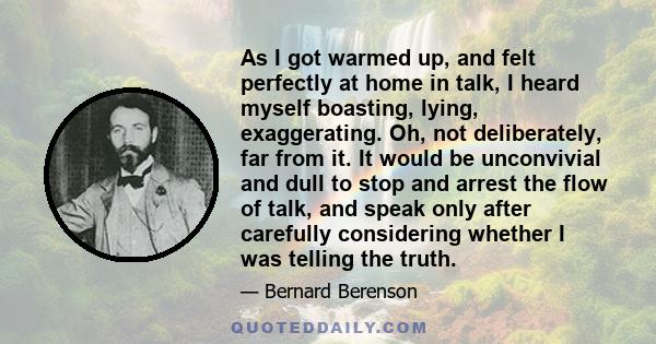 As I got warmed up, and felt perfectly at home in talk, I heard myself boasting, lying, exaggerating. Oh, not deliberately, far from it. It would be unconvivial and dull to stop and arrest the flow of talk, and speak