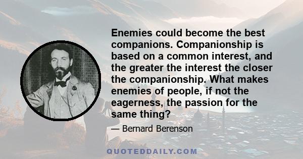 Enemies could become the best companions. Companionship is based on a common interest, and the greater the interest the closer the companionship. What makes enemies of people, if not the eagerness, the passion for the