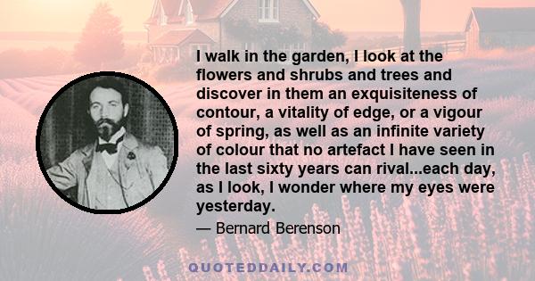 I walk in the garden, I look at the flowers and shrubs and trees and discover in them an exquisiteness of contour, a vitality of edge, or a vigour of spring, as well as an infinite variety of colour that no artefact I