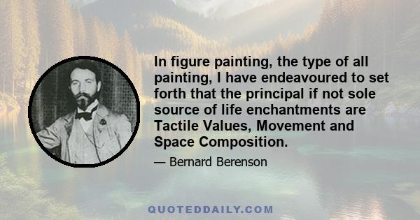 In figure painting, the type of all painting, I have endeavoured to set forth that the principal if not sole source of life enchantments are Tactile Values, Movement and Space Composition.