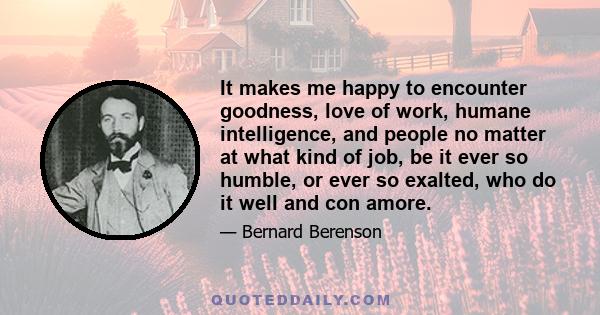 It makes me happy to encounter goodness, love of work, humane intelligence, and people no matter at what kind of job, be it ever so humble, or ever so exalted, who do it well and con amore.