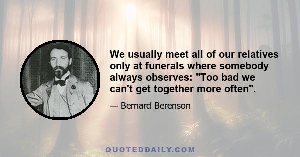 We usually meet all of our relatives only at funerals where somebody always observes: Too bad we can't get together more often.