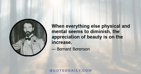 When everything else physical and mental seems to diminish, the appreciation of beauty is on the increase.