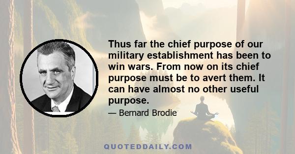 Thus far the chief purpose of our military establishment has been to win wars. From now on its chief purpose must be to avert them. It can have almost no other useful purpose.