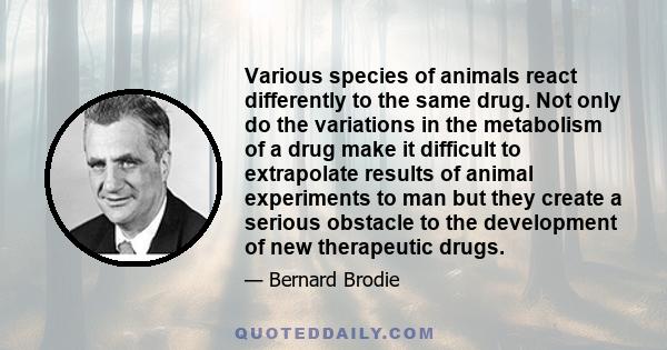 Various species of animals react differently to the same drug. Not only do the variations in the metabolism of a drug make it difficult to extrapolate results of animal experiments to man but they create a serious