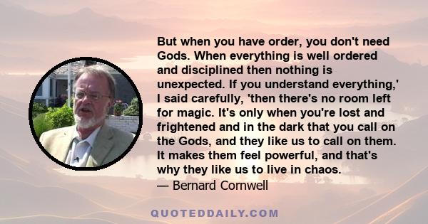 But when you have order, you don't need Gods. When everything is well ordered and disciplined then nothing is unexpected. If you understand everything,' I said carefully, 'then there's no room left for magic. It's only