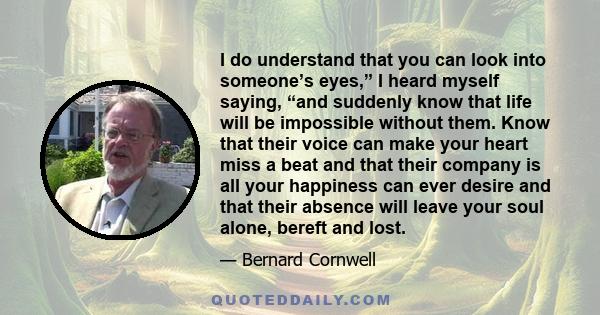 I do understand that you can look into someone’s eyes,” I heard myself saying, “and suddenly know that life will be impossible without them. Know that their voice can make your heart miss a beat and that their company