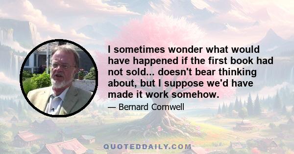 I sometimes wonder what would have happened if the first book had not sold... doesn't bear thinking about, but I suppose we'd have made it work somehow.