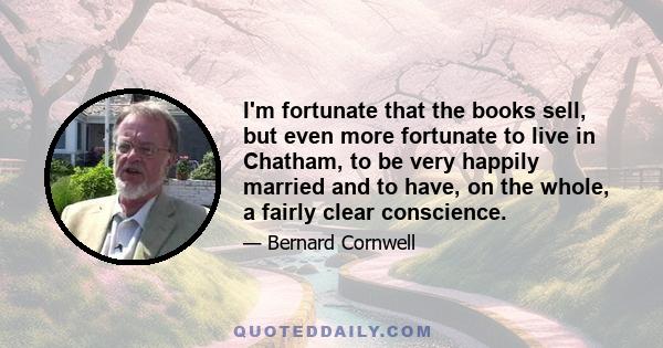 I'm fortunate that the books sell, but even more fortunate to live in Chatham, to be very happily married and to have, on the whole, a fairly clear conscience.