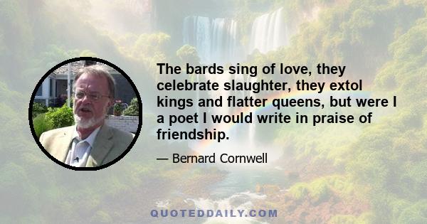 The bards sing of love, they celebrate slaughter, they extol kings and flatter queens, but were I a poet I would write in praise of friendship.